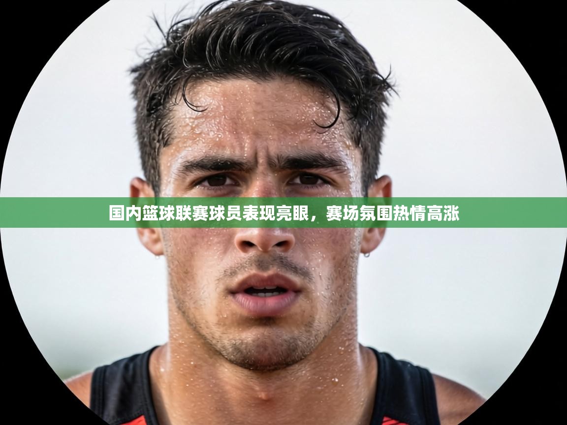 国内篮球联赛球员表现亮眼，赛场氛围热情高涨